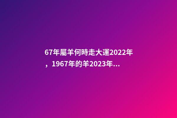 67年屬羊何時走大運2022年，1967年的羊2023年的運勢如何 2022年1967年屬羊運勢，1967年出生的男人在2023年運程怎樣-第1張-觀點-玄機派